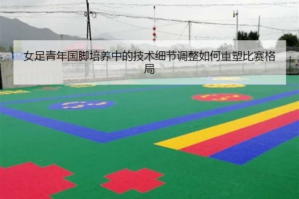 女足青年国脚培养中的技术细节调整如何重塑比赛格局